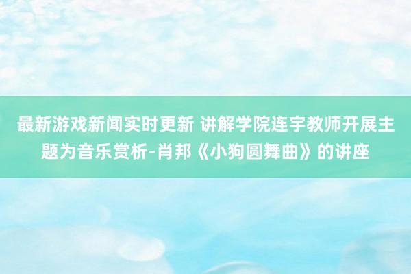 最新游戏新闻实时更新 讲解学院连宇教师开展主题为音乐赏析-肖邦《小狗圆舞曲》的讲座