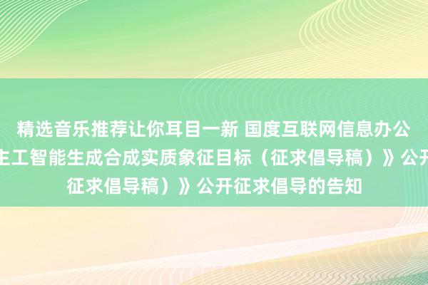 精选音乐推荐让你耳目一新 国度互联网信息办公室对于《东说念主工智能生成合成实质象征目标（征求倡导稿）》公开征求倡导的告知