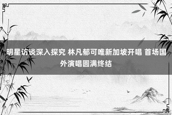 明星访谈深入探究 林凡郁可唯新加坡开唱 首场国外演唱圆满终结