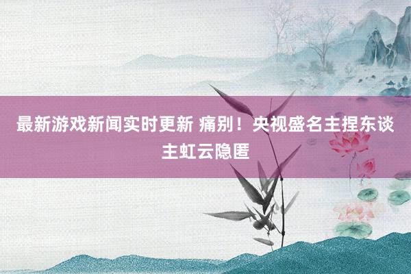 最新游戏新闻实时更新 痛别！央视盛名主捏东谈主虹云隐匿