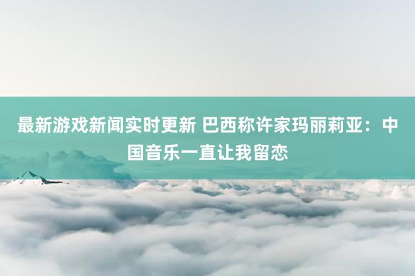 最新游戏新闻实时更新 巴西称许家玛丽莉亚：中国音乐一直让我留恋