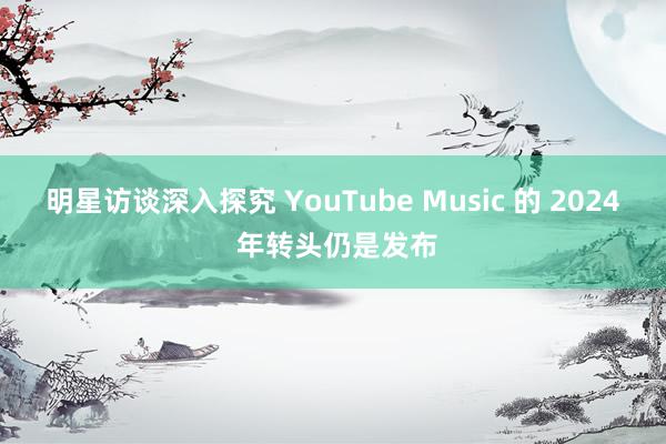 明星访谈深入探究 YouTube Music 的 2024 年转头仍是发布