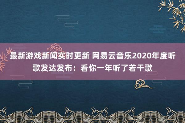 最新游戏新闻实时更新 网易云音乐2020年度听歌发达发布：看你一年听了若干歌