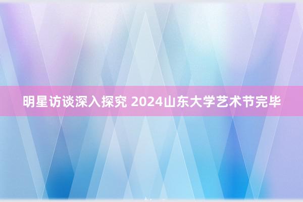 明星访谈深入探究 2024山东大学艺术节完毕