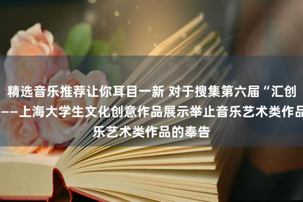 精选音乐推荐让你耳目一新 对于搜集第六届“汇创芳华”  ——上海大学生文化创意作品展示举止音乐艺术类作品的奉告