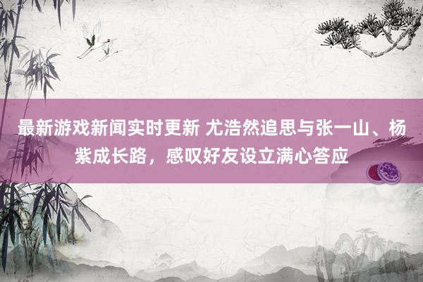 最新游戏新闻实时更新 尤浩然追思与张一山、杨紫成长路，感叹好友设立满心答应