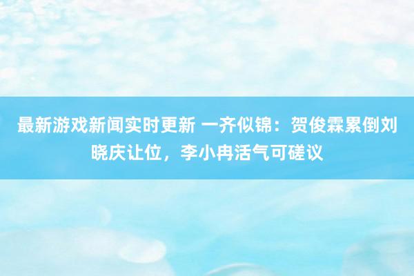 最新游戏新闻实时更新 一齐似锦：贺俊霖累倒刘晓庆让位，李小冉活气可磋议