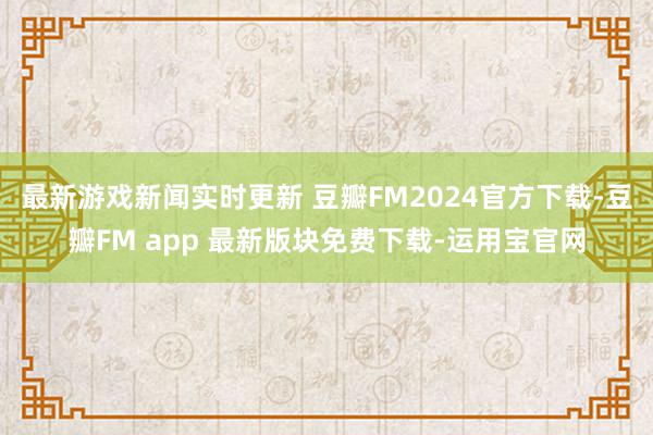 最新游戏新闻实时更新 豆瓣FM2024官方下载-豆瓣FM app 最新版块免费下载-运用宝官网