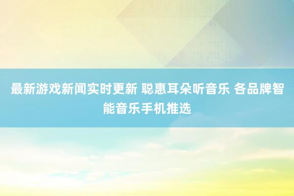 最新游戏新闻实时更新 聪惠耳朵听音乐 各品牌智能音乐手机推选