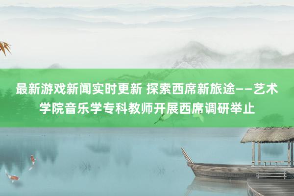 最新游戏新闻实时更新 探索西席新旅途——艺术学院音乐学专科教师开展西席调研举止