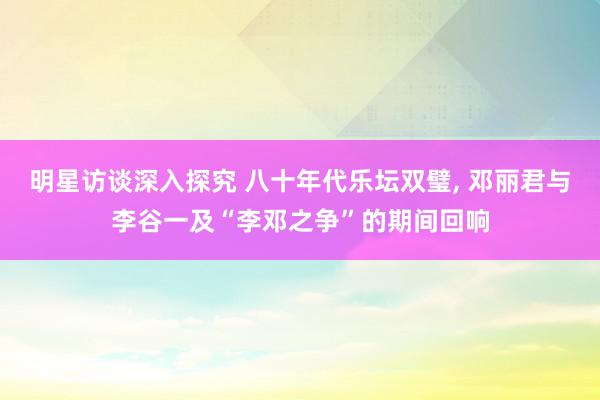 明星访谈深入探究 八十年代乐坛双璧, 邓丽君与李谷一及“李邓之争”的期间回响