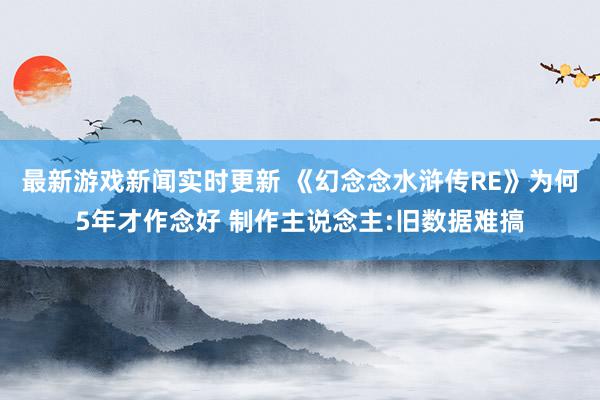 最新游戏新闻实时更新 《幻念念水浒传RE》为何5年才作念好 制作主说念主:旧数据难搞