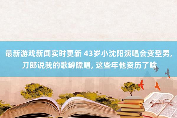 最新游戏新闻实时更新 43岁小沈阳演唱会变型男, 刀郎说我的歌罅隙唱, 这些年他资历了啥