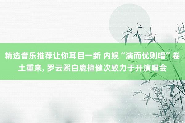 精选音乐推荐让你耳目一新 内娱“演而优则唱”卷土重来, 罗云熙白鹿檀健次致力于开演唱会