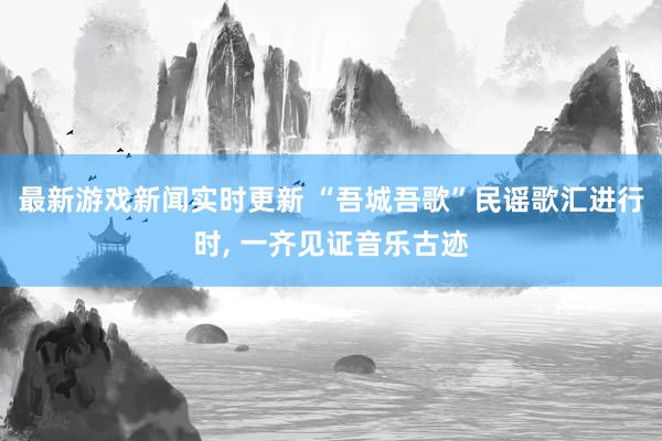 最新游戏新闻实时更新 “吾城吾歌”民谣歌汇进行时, 一齐见证音乐古迹