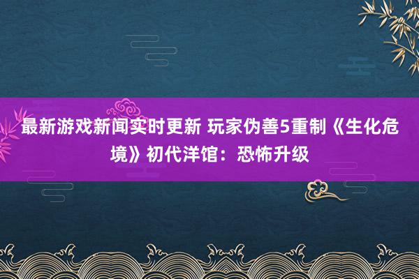 最新游戏新闻实时更新 玩家伪善5重制《生化危境》初代洋馆：恐怖升级