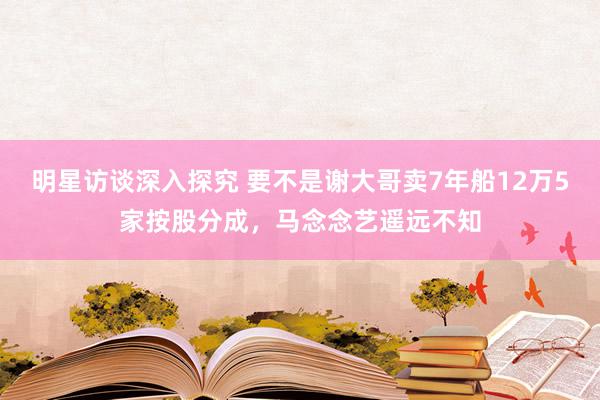 明星访谈深入探究 要不是谢大哥卖7年船12万5家按股分成，马念念艺遥远不知