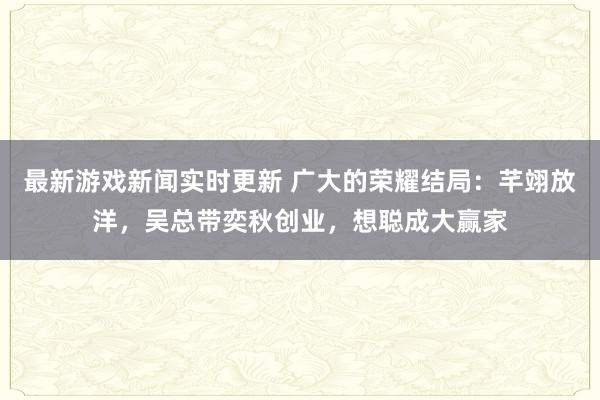 最新游戏新闻实时更新 广大的荣耀结局：芊翊放洋，吴总带奕秋创业，想聪成大赢家