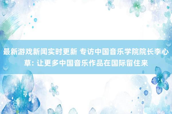 最新游戏新闻实时更新 专访中国音乐学院院长李心草: 让更多中国音乐作品在国际留住来