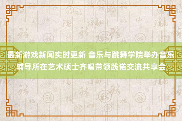 最新游戏新闻实时更新 音乐与跳舞学院举办音乐辅导所在艺术硕士齐唱带领践诺交流共享会